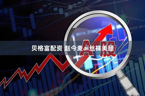 贝格富配资 赵今麦ai丝袜美腿