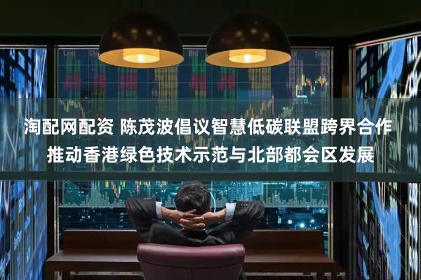 淘配网配资 陈茂波倡议智慧低碳联盟跨界合作 推动香港绿色技术示范与北部都会区发展