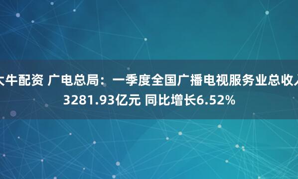 大牛配资 广电总局：一季度全国广播电视服务业总收入3281.93亿元 同比增长6.52%
