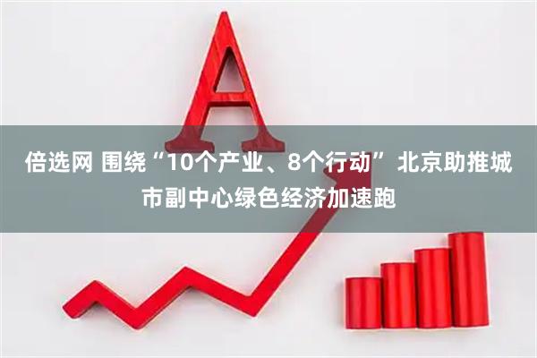 倍选网 围绕“10个产业、8个行动” 北京助推城市副中心绿色经济加速跑
