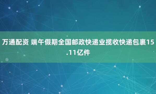万通配资 端午假期全国邮政快递业揽收快递包裹15.11亿件
