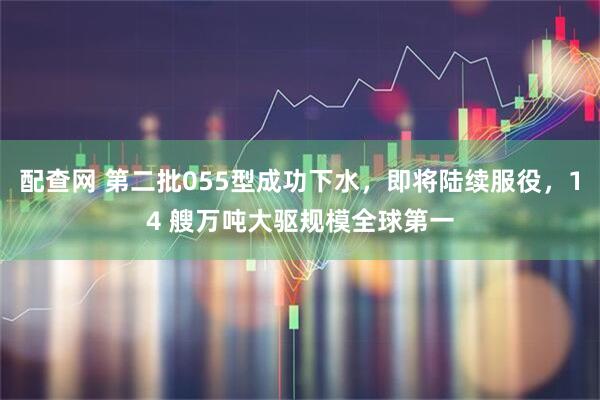 配查网 第二批055型成功下水，即将陆续服役，14 艘万吨大驱规模全球第一