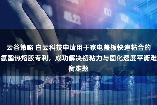 云谷策略 白云科技申请用于家电盖板快速粘合的聚氨酯热熔胶专利，成功解决初粘力与固化速度平衡难题
