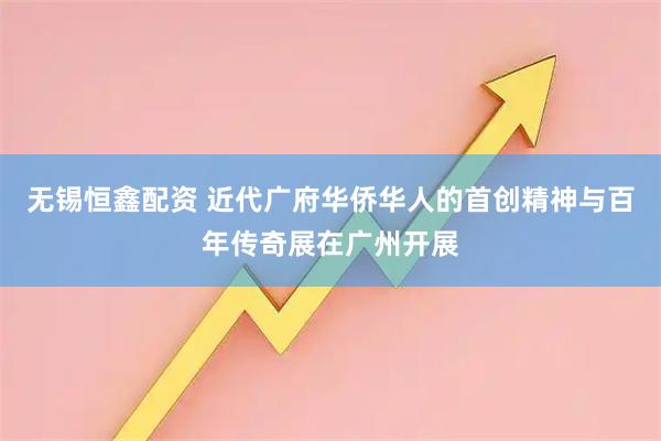 无锡恒鑫配资 近代广府华侨华人的首创精神与百年传奇展在广州开展