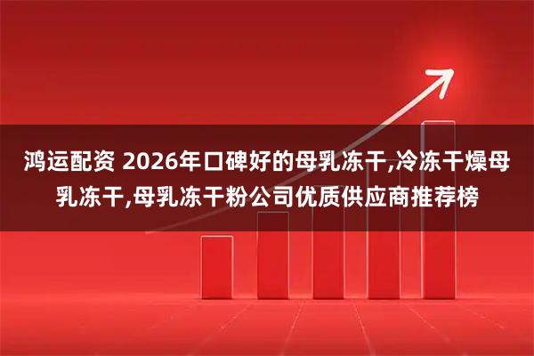 鸿运配资 2026年口碑好的母乳冻干,冷冻干燥母乳冻干,母乳冻干粉公司优质供应商推荐榜