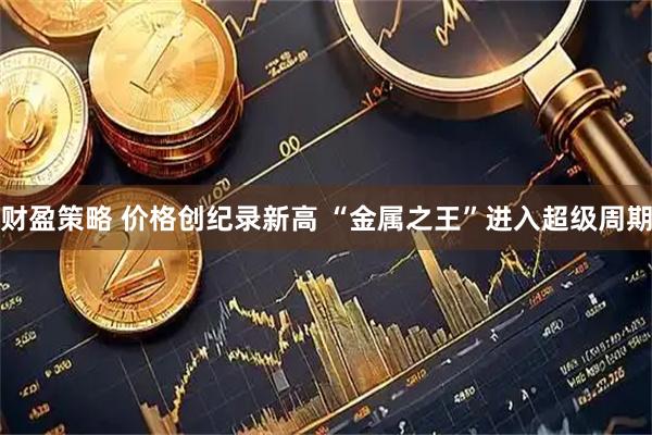 财盈策略 价格创纪录新高 “金属之王”进入超级周期