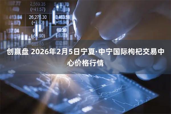 创赢盘 2026年2月5日宁夏·中宁国际枸杞交易中心价格行情