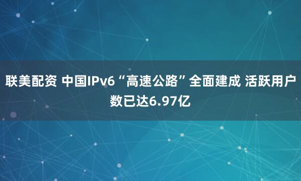 联美配资 中国IPv6“高速公路”全面建成 活跃用户数已达6.97亿
