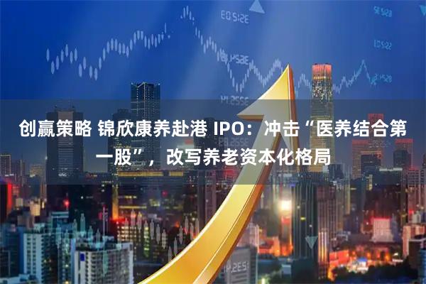 创赢策略 锦欣康养赴港 IPO：冲击“医养结合第一股”，改写养老资本化格局