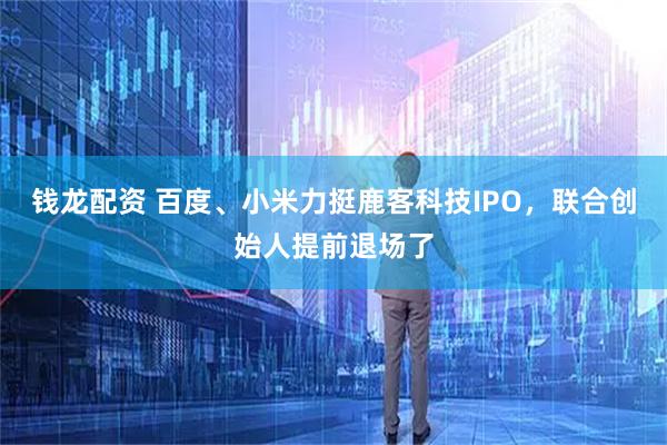 钱龙配资 百度、小米力挺鹿客科技IPO，联合创始人提前退场了