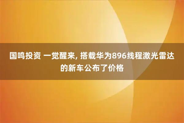 国鸣投资 一觉醒来, 搭载华为896线程激光雷达的新车公布了价格
