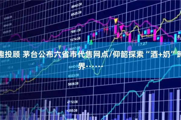 趣投顾 茅台公布六省市代售网点/仰韶探索“酒+奶”跨界······