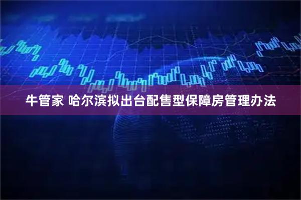 牛管家 哈尔滨拟出台配售型保障房管理办法