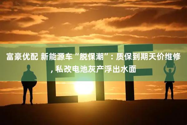 富豪优配 新能源车“脱保潮”: 质保到期天价维修, 私改电池灰产浮出水面