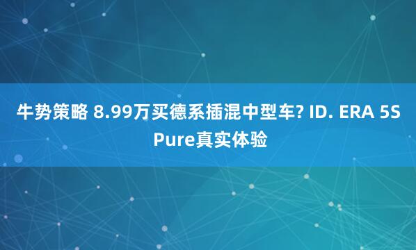 牛势策略 8.99万买德系插混中型车? ID. ERA 5S Pure真实体验